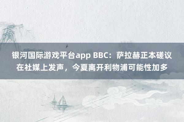 银河国际游戏平台app BBC：萨拉赫正本磋议在社媒上发声，今夏离开利物浦可能性加多