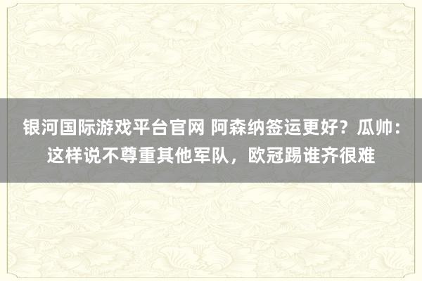 银河国际游戏平台官网 阿森纳签运更好？瓜帅：这样说不尊重其他军队，欧冠踢谁齐很难