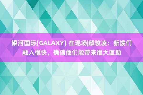 银河国际(GALAXY) 在现场|颜骏凌：新援们融入很快，确信他们能带来很大匡助