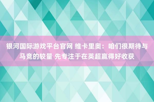 银河国际游戏平台官网 维卡里奥：咱们很期待与马竞的较量 先专注于在英超赢得好收获