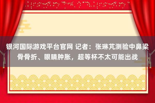 银河国际游戏平台官网 记者：张琳芃测验中鼻梁骨骨折、眼睛肿胀，超等杯不太可能出战