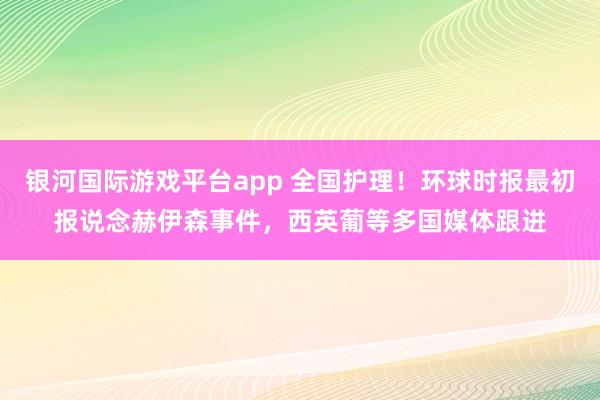 银河国际游戏平台app 全国护理！环球时报最初报说念赫伊森事件，西英葡等多国媒体跟进