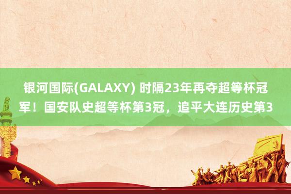 银河国际(GALAXY) 时隔23年再夺超等杯冠军！国安队史超等杯第3冠，追平大连历史第3