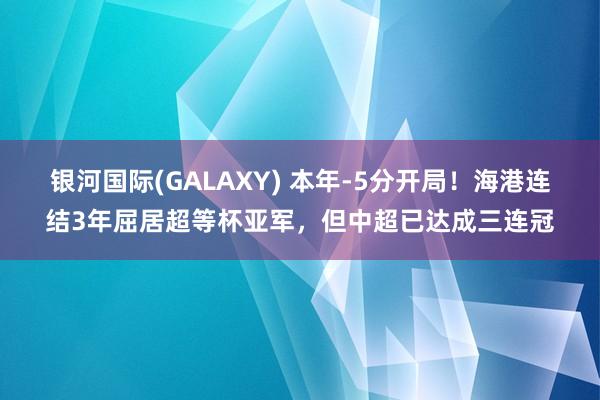 银河国际(GALAXY) 本年-5分开局！海港连结3年屈居超等杯亚军，但中超已达成三连冠