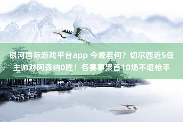 银河国际游戏平台app 今晚若何？切尔西近5任主帅对阿森纳0胜！各赛事聚首10场不堪枪手