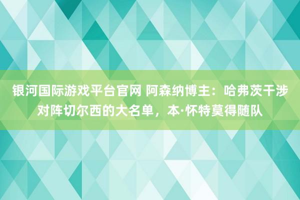 银河国际游戏平台官网 阿森纳博主：哈弗茨干涉对阵切尔西的大名单，本·怀特莫得随队