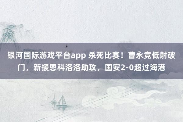 银河国际游戏平台app 杀死比赛！曹永竞低射破门，新援恩科洛洛助攻，国安2-0超过海港