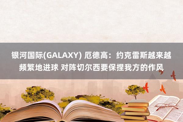 银河国际(GALAXY) 厄德高：约克雷斯越来越频繁地进球 对阵切尔西要保捏我方的作风