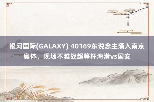 银河国际(GALAXY) 40169东说念主涌入南京奥体，现场不雅战超等杯海港vs国安