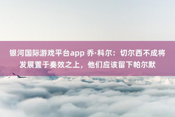 银河国际游戏平台app 乔·科尔：切尔西不成将发展置于奏效之上，他们应该留下帕尔默