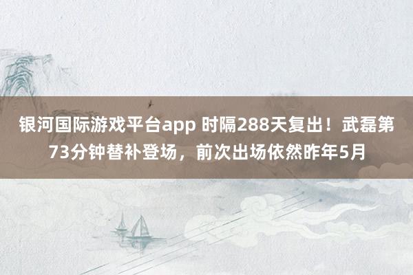 银河国际游戏平台app 时隔288天复出！武磊第73分钟替补登场，前次出场依然昨年5月