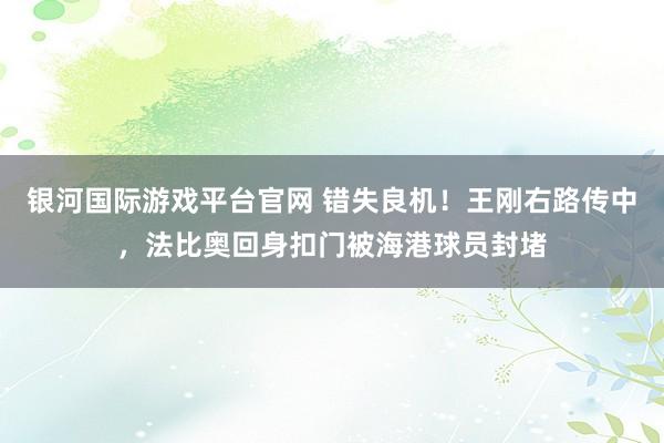 银河国际游戏平台官网 错失良机！王刚右路传中，法比奥回身扣门被海港球员封堵
