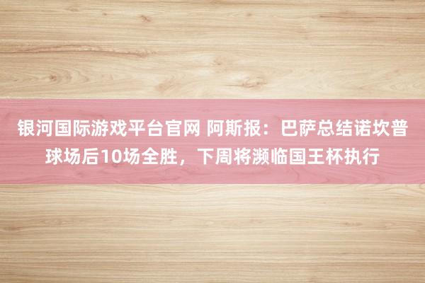 银河国际游戏平台官网 阿斯报：巴萨总结诺坎普球场后10场全胜，下周将濒临国王杯执行