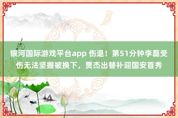 银河国际游戏平台app 伤退！第51分钟李磊受伤无法坚握被换下，贾杰出替补迎国安首秀