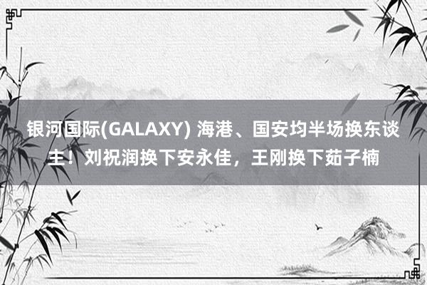 银河国际(GALAXY) 海港、国安均半场换东谈主！刘祝润换下安永佳，王刚换下茹子楠