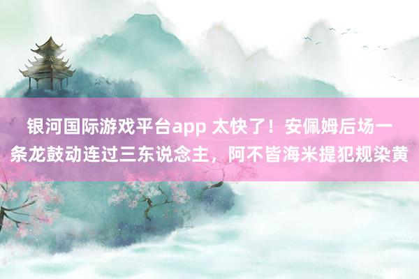 银河国际游戏平台app 太快了！安佩姆后场一条龙鼓动连过三东说念主，阿不皆海米提犯规染黄