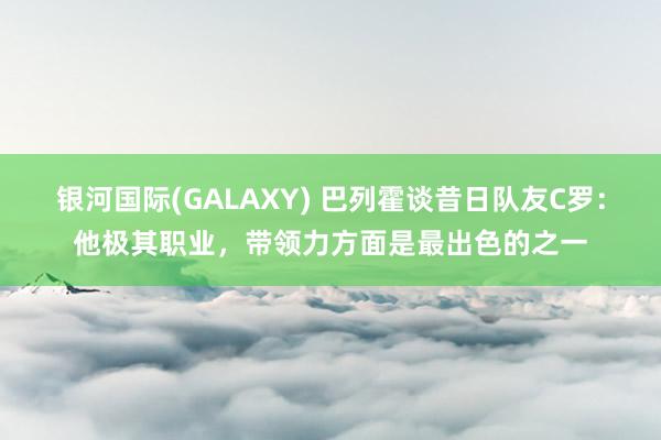 银河国际(GALAXY) 巴列霍谈昔日队友C罗：他极其职业，带领力方面是最出色的之一