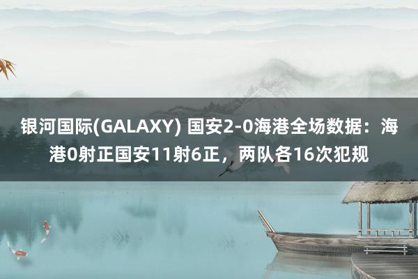 银河国际(GALAXY) 国安2-0海港全场数据：海港0射正国安11射6正，两队各16次犯规
