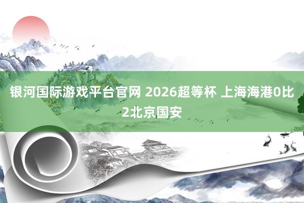 银河国际游戏平台官网 2026超等杯 上海海港0比2北京国安