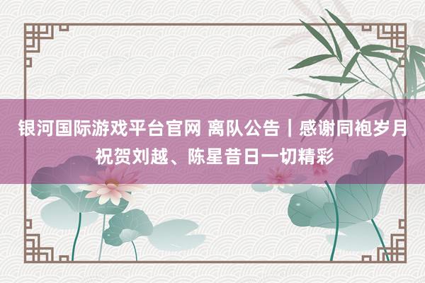 银河国际游戏平台官网 离队公告｜感谢同袍岁月 祝贺刘越、陈星昔日一切精彩