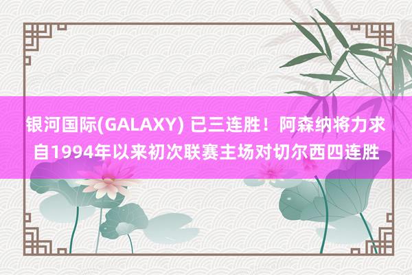 银河国际(GALAXY) 已三连胜！阿森纳将力求自1994年以来初次联赛主场对切尔西四连胜