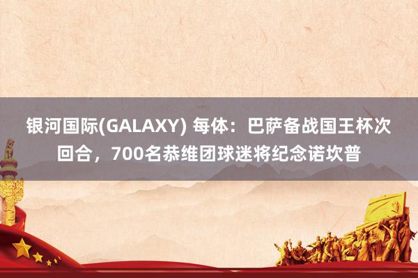 银河国际(GALAXY) 每体：巴萨备战国王杯次回合，700名恭维团球迷将纪念诺坎普