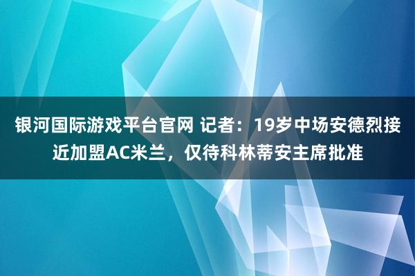 银河国际游戏平台官网 记者：19岁中场安德烈接近加盟AC米兰，仅待科林蒂安主席批准