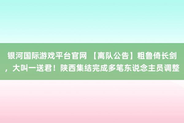 银河国际游戏平台官网 【离队公告】粗鲁倚长剑，大叫一送君！陕西集结完成多笔东说念主员调整