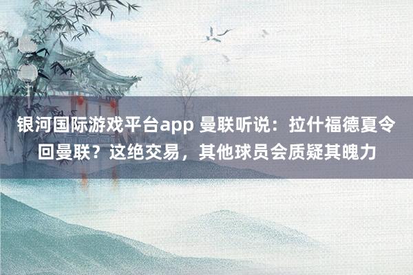 银河国际游戏平台app 曼联听说：拉什福德夏令回曼联？这绝交易，其他球员会质疑其魄力