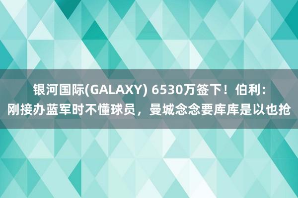 银河国际(GALAXY) 6530万签下！伯利：刚接办蓝军时不懂球员，曼城念念要库库是以也抢