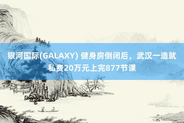 银河国际(GALAXY) 健身房倒闭后，武汉一造就私费20万元上完877节课