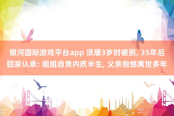 银河国际游戏平台app 须眉3岁时被拐， 35年后回家认亲: 姐姐自责内疚半生， 父亲抱憾离世多年