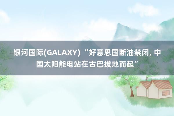 银河国际(GALAXY) “好意思国断油禁闭， 中国太阳能电站在古巴拔地而起”