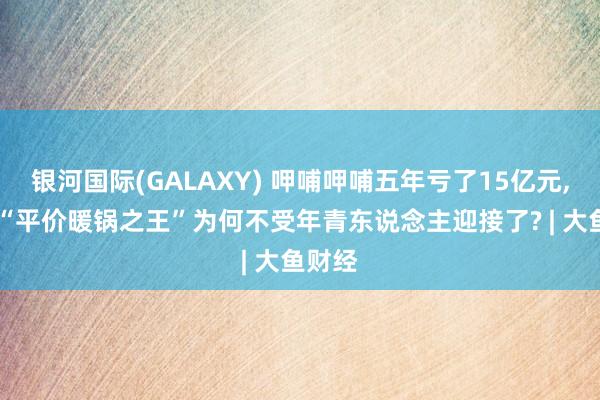 银河国际(GALAXY) 呷哺呷哺五年亏了15亿元， 昔日“平价暖锅之王”为何不受年青东说念主迎接了? | 大鱼财经
