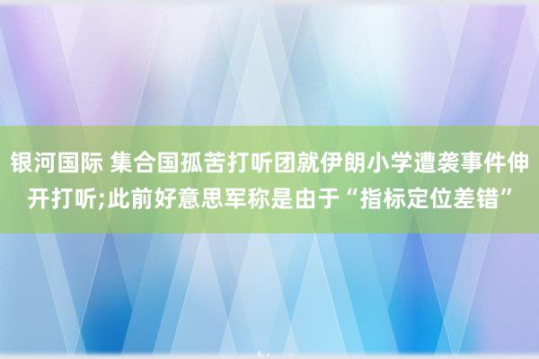 银河国际 集合国孤苦打听团就伊朗小学遭袭事件伸开打听;此前好意思军称是由于“指标定位差错”
