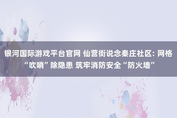 银河国际游戏平台官网 仙营街说念秦庄社区: 网格“吹哨”除隐患 筑牢消防安全“防火墙”