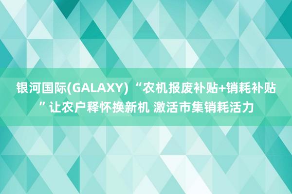 银河国际(GALAXY) “农机报废补贴+销耗补贴”让农户释怀换新机 激活市集销耗活力
