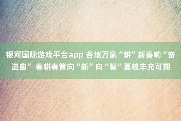 银河国际游戏平台app 各地万象“耕”新奏响“奋进曲” 春耕春管向“新”向“智”夏粮丰充可期