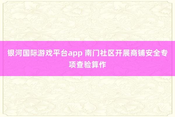 银河国际游戏平台app 南门社区开展商铺安全专项查验算作
