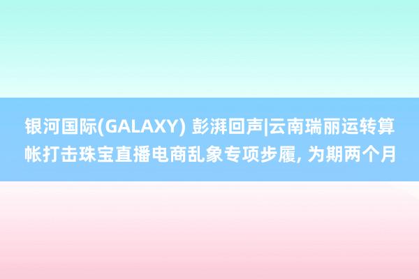 银河国际(GALAXY) 彭湃回声|云南瑞丽运转算帐打击珠宝直播电商乱象专项步履， 为期两个月