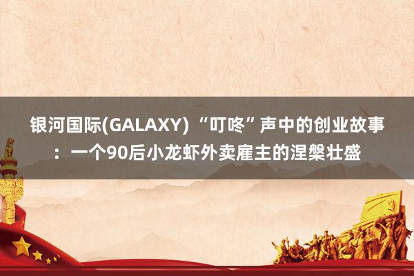 银河国际(GALAXY) “叮咚”声中的创业故事：一个90后小龙虾外卖雇主的涅槃壮盛