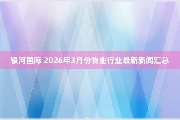 银河国际 2026年3月份物业行业最新新闻汇总