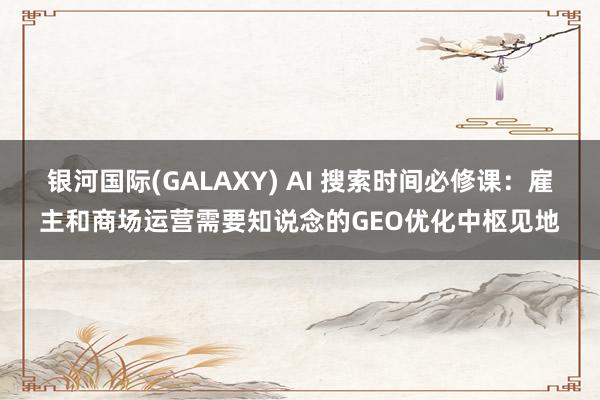 银河国际(GALAXY) AI 搜索时间必修课：雇主和商场运营需要知说念的GEO优化中枢见地
