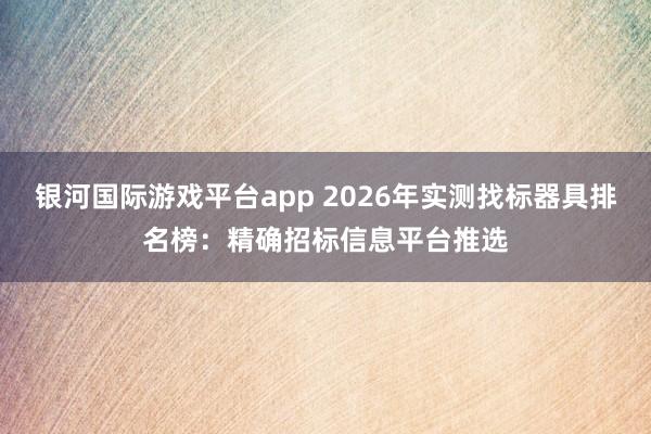 银河国际游戏平台app 2026年实测找标器具排名榜：精确招标信息平台推选