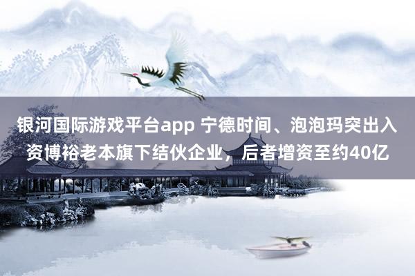 银河国际游戏平台app 宁德时间、泡泡玛突出入资博裕老本旗下结伙企业，后者增资至约40亿