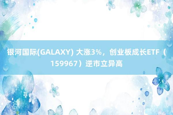 银河国际(GALAXY) 大涨3%，创业板成长ETF（159967）逆市立异高
