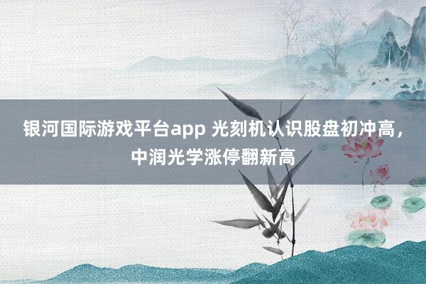 银河国际游戏平台app 光刻机认识股盘初冲高，中润光学涨停翻新高