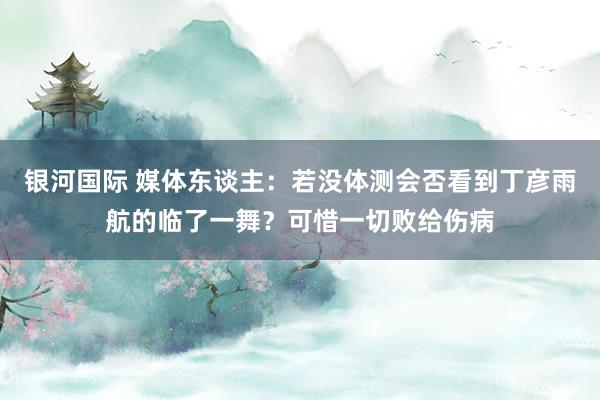 银河国际 媒体东谈主：若没体测会否看到丁彦雨航的临了一舞？可惜一切败给伤病