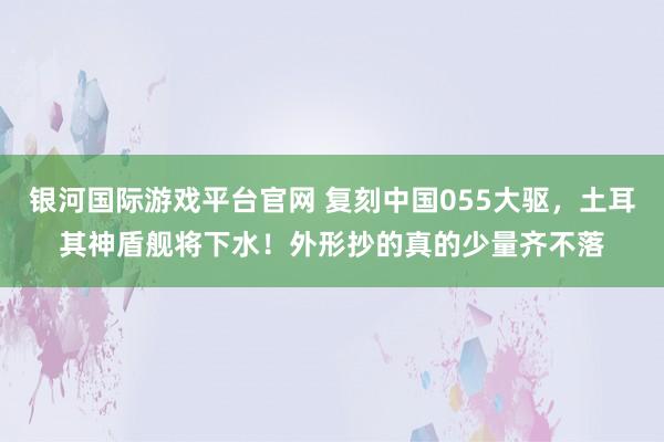 银河国际游戏平台官网 复刻中国055大驱，土耳其神盾舰将下水！外形抄的真的少量齐不落