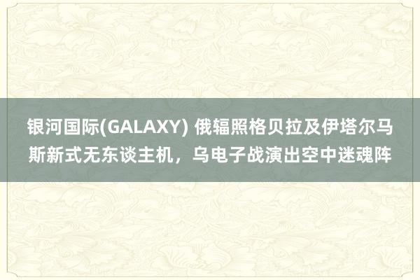 银河国际(GALAXY) 俄辐照格贝拉及伊塔尔马斯新式无东谈主机，乌电子战演出空中迷魂阵